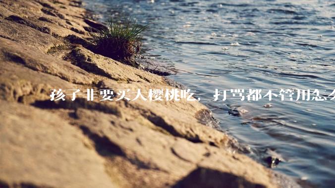 孩子非要买大樱桃吃，打骂都不管用怎么办？
