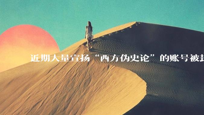 近期大量宣扬“西方伪史论”的账号被封，这意味着什么？