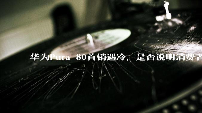 华为Pura 80首销遇冷，是否说明消费者已经开始对麒麟芯片性能有所觉醒？