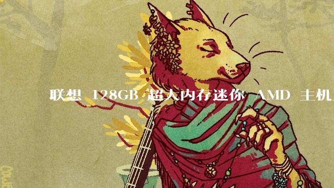 联想 128GB 超大内存迷你 AMD 主机上架，此款主机有哪些亮点？